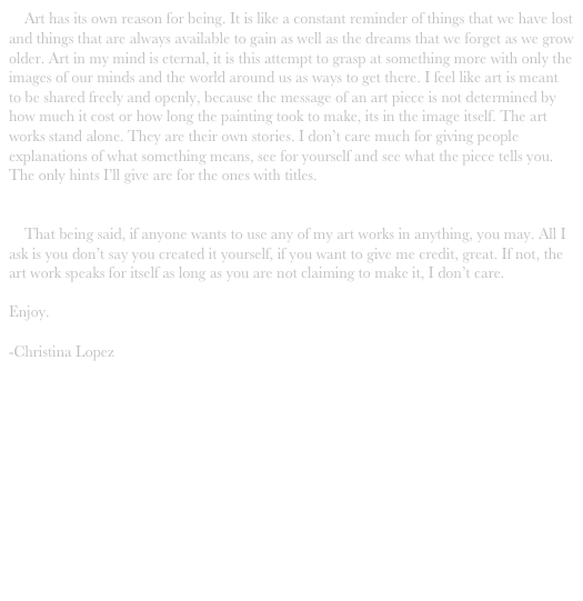     Art has its own reason for being. It is like a constant reminder of things that we have lost and things that are always available to gain as well as the dreams that we forget as we grow older. Art in my mind is eternal, it is this attempt to grasp at something more with only the images of our minds and the world around us as ways to get there. I feel like art is meant to be shared freely and openly, because the message of an art piece is not determined by how much it cost or how long the painting took to make, its in the image itself. The art works stand alone. They are their own stories. I don’t care much for giving people explanations of what something means, see for yourself and see what the piece tells you. The only hints I’ll give are for the ones with titles. 


    That being said, if anyone wants to use any of my art works in anything, you may. All I ask is you don’t say you created it yourself, if you want to give me credit, great. If not, the art work speaks for itself as long as you are not claiming to make it, I don’t care.

Enjoy.

-Christina Lopez